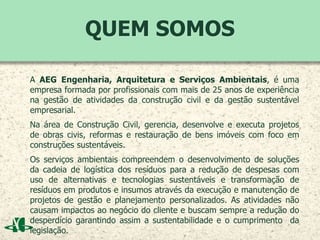 QUEM SOMOS
A AEG Engenharia, Arquitetura e Serviços Ambientais, é uma
empresa formada por profissionais com mais de 25 anos de experiência
na gestão de atividades da construção civil e da gestão sustentável
empresarial.
Na área de Construção Civil, gerencia, desenvolve e executa projetos
de obras civis, reformas e restauração de bens imóveis com foco em
construções sustentáveis.
Os serviços ambientais compreendem o desenvolvimento de soluções
da cadeia de logística dos resíduos para a redução de despesas com
uso de alternativas e tecnologias sustentáveis e transformação de
resíduos em produtos e insumos através da execução e manutenção de
projetos de gestão e planejamento personalizados. As atividades não
causam impactos ao negócio do cliente e buscam sempre a redução do
desperdício garantindo assim a sustentabilidade e o cumprimento da
legislação.
 