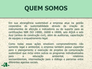 QUEM SOMOS
Em sua abrangência sustentável a empresa atua na gestão
corporativa da sustentabilidade através da criação de
instrumentos de aferição e indicadores ou do suporte para as
certificações NBR ISO 14000, 16000 e 18000, selo AQUA e selo
Azul (ambos da construção civil), além de auditorias, capacitação
de equipes e enquadramento legal.
Como todas essas ações envolvem comprometimento não
somente legal e ambiental, a empresa também possui expertise
para o planejamento e execução de projetos da comunicação
sustentável que inclui entre outros os programas individualizados
para a educação ambiental, relatórios
socioambientais, intermediação para o diálogo e parcerias entre
diferentes agentes sociais.
 