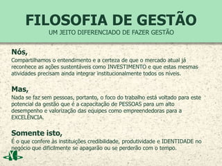 FILOSOFIA DE GESTÃO
Nós,
Compartilhamos o entendimento e a certeza de que o mercado atual já
reconhece as ações sustentáveis como INVESTIMENTO e que estas mesmas
atividades precisam ainda integrar institucionalmente todos os níveis.
Mas,
Nada se faz sem pessoas, portanto, o foco do trabalho está voltado para este
potencial da gestão que é a capacitação de PESSOAS para um alto
desempenho e valorização das equipes como empreendedoras para a
EXCELÊNCIA.
Somente isto,
É o que confere às instituições credibilidade, produtividade e IDENTIDADE no
negócio que dificilmente se apagarão ou se perderão com o tempo.
UM JEITO DIFERENCIADO DE FAZER GESTÃO
 
