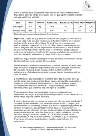 risotos e molhos, deve estar pronta, logo, na ficha do risoto, podemos entrar
direto com o caldo de frango e seu custo, sem ter que repetir a receita do caldo
toda vez que formos utilizá-lo.




Abaixo temos um exemplo simples de ficha técnica:

Explicação: O peso é o que deve ser usado em uma porção e o preço bruto é
o que se paga no kg ou L dos ingredientes. É fundamental ter o preço nessas
medidas, senão a conta não funciona. Se você tiver um preço por outra
medida, digamos uma garrafa de vinho de 750 ml, deve convertê-la para litro,
usando a regra de três para tal. O percentual de rendimento já temos na ficha
de aproveitamento bastando apenas lançá-lo. Dividimos o preço bruto pelo
rendimento para obter o preço limpo. Em seguida, multiplicamos o preço limpo
pelo peso da porção e chegamos ao preço final do item na receita.

Fazemos a seguir o mesmo com todos os itens da receita, somamos os valores
da última coluna e temos o preço de nosso prato.

Este sistema de controle de custo dentro da cozinha é bastante eficiente, mas
exige atenção do chef para não permitir que as porções cresçam muito acima
do estipulado na receita. Estas fichas permitem também determinar
rapidamente a influência do aumento de preço de alguma mercadoria sobre o
custo da receita.

É importante que seja realizado um inventário diário dos itens mais caros da
cozinha para evitar perdas grandes. Como os itens caros estão porcionados e
embalados individualmente, basta contá-los no final do serviço e fazer o
cruzamento com o relatório de vendas. Qualquer diferença, para menos ou
para mais, indica que o controle não está rígido o suficiente.

Todas as perdas devem ser justificadas, geralmente pelo cozinheiro
responsável pela seção. Exemplo: o medalhão passou do ponto, foi colocado o
molho errado no peixe e assim por diante.

O mesmo deve ser feito no estoque de secos, mas não com tanta freqüência. A
contagem de itens aleatórios duas vezes por semana e uma contagem geral
por mês devem ser suficientes, a menos que a casa já apresente problemas de
perda de mercadorias. Esta contagem mensal deve ser cruzada com seu
relatório de vendas e também com sua média mensal de compras. Realizando
essas medidas básicas, cada chef desenvolve o melhor método de controle
para cada situação específica. A GESTÃO DE RESTAURANTE DEVE
COMEÇAR PELA ÁREA FINANCEIRA/RETAGUARDA. A B&R Consultoria
Empresarial tem grande experiência em trabalhos desenvolvidos em
restaurantes.


       Av. Visconde de Albuquerque, 603 - Madalena - Recife - PE CEP: 50610-090
                   Fone: (81) 3227-1699 | www.berconsultoria.com.br
 
