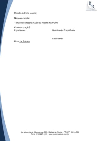 Modelo de Ficha técnica:

Nome da receita:

Tamanho da receita: Custo da receita: R$ FOTO

Custo da porção$
Ingredientes                                 Quantidade Preço Custo



                                             Custo Total:
Modo de Preparo




       Av. Visconde de Albuquerque, 603 - Madalena - Recife - PE CEP: 50610-090
                   Fone: (81) 3227-1699 | www.berconsultoria.com.br
 