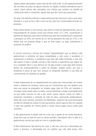 destes pratos não podem custar mais de R$: 8,50 e R$: 11,00 respectivamente?
Ele me falou do preço de alguns insumos na região e ambos entendemos que é
viável. Esses valores são calculados com índices que existem em Gestão de
restaurante séria e consciente, aquele tipo que dá o lucro que queremos.
Ou seja, nós estamos abrindo o restaurante para dar esse lucro, aqui o que estou
dizendo é: o que se faz e não o como se faz, pois há a continuidade de todo um
processo.
Posso ainda atestar e com provas, pois tenho e-mails de agradecimento, que os
frequentadores de nossos cursos que tinham entre 12 e 14%, aumentaram a
planilha de despesas, pois havia números que eles não consideravam e passaram
a perseguir os 33%, em menos de um ano já passaram da casa do 17%, e me
diziam que era possível atingir o que eu lhes sugeri, ou seja, entenderam e
puseram em prática.
É comum ouvirmos e lermos em revistas “especializadas” que no Brasil a alta
gastronomia é sinônimo de baixa rentabilidade e alto custo e acreditem é
exatamente o contrário, o problema é que eles não estão mentindo, o que eles
não sabem é fazer a gestão correta e não importa a experiência que digam ter
se o resultado não é o que deveria ser há algo errado e esse algo está sempre
dentro do empreendimento e parte da direção, simples assim, por isso a
tendência é piorar já que nem sempre os dirigentes admitem a sua falta de
conhecimento em detalhes de gestão.
A falta exatamente de um departamento de custos bem estruturado, em muitos
casos o sistema de compras, temos que ter mecanismos que nos ajudem uma
casa que possa se enquadrar no simples paga mais de 70% em impostos e
encargos muito desse valor é a folha, vamos beneficiar a todos e principalmente
os que estão conosco no dia a dia, assim vamos reduzir custos em folha e
maximizar resultados e retenção de mão de obra, valorizando colaboradores.
Estes são como clientes, precisam ser fidelizados, reparem! De uma forma geral
eu falo em diluição de custos e é isso que pratico, porém aqui eu falo em redução
e esta não significa ter menos gente e muito menos pagar pouco antes pelo
contrário.
A alta gastronomia no Brasil está em crise isso a gente vê em muita literatura,
ainda bem que se trata de uma ou várias opiniões. Desculpem não é a alta ou a
gastronomia normal que está em crise é a gestão delas.
A Alta Gastronomia não deveria ter crise, e não tem, pois ela é alimentada por
quem a provoca, é alimentada por um público que não olha preço, olha
 