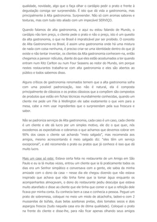 qualidade, novidade, algo que o faça olhar o cardápio pedir o prato e frente à
degustação consiga ser surpreendido. É isto que dá vida a gastronomia, mas
principalmente à Alta gastronomia. Surpreender. Não só com aromas sabores e
texturas, mas com tudo isto aliado com um impecável SERVIÇO.
Quando falamos de alta gastronomia, e aqui eu estou falando de Mundo, o
cardápio não tem preço, o cliente pede o prato e não o preço, isto é um quesito
da alta gastronomia, o que no Brasil é impraticável por ser proibido. O conceito
de Alta Gastronomia no Brasil, é assim uma gastronomia onde há uma mistura
de nada com coisa nenhuma, é preciso criar-se uma identidade dentro do que já
existe e não tentar inventar, os clientes da Alta gastronomia conhecem-na, então
chegamos a parecer ridículos, diante do que eles estão acostumados a ter quando
entram num Ritz Carlton ou num Four Seasens ao redor do Mundo, sim porque
nestes restaurantes trabalha-se com alta gastronomia e eles são abertos ao
público e todos sabemos disso.
Alguns críticos de gastronomia renomados temem que a alta gastronomia sofra
com uma possível padronização, isso não é natural, ela é composta
principalmente de clássicos e os pratos clássicos que a compõem são compostos
de produtos que estão em fichas técnicas mundialmente conhecidas, quando um
cliente me pede um File à Wellington ele sabe exatamente o que vem para a
mesa, cabe a mim usar ingredientes que o surpreendam pela sua frescura e
sabor.
Não se padroniza serviços de Alta gastronomia, cada caso é um caso, cada cliente
é um cliente e ele dá lucro por um simples motivo, ele diz o que quer, nós
excedemos as expectativas e cobramos o que achamos que devemos cobrar em
90% dos casos o cliente sai achando “meio salgado”, mas recomenda aos
amigos, mesmo acrescentando é meio salgado diz: “eles têm um serviço
excepcional”, e até recomenda o prato ou pratos que já conhece é isso que dá
muito lucro.
Mais um case só este: Estava certa feita no restaurante de um Amigo em São
Paulo e eu ia lá muitas vezes, entrou um cliente que ia lá praticamente todos os
dias era um Senhor simpático e conversava com a gente, ele sabia da minha
amizade com o dono da casa – nesse dia ele chegou dizendo que não estava
inspirado que achava que não tinha fome que ia tomar água enquanto os
acompanhantes almoçavam, o dono do restaurante pediu desculpa que estava
muito atarefado e disse ao cliente que ele tinha que comer e que a refeição dele
ficava por minha conta. Eu conhecia bem a casa e conhecia a pessoa. Peguei um
prato de sobremesa, coloquei no meio um miolo de alcachofra, ladeei-o com 2
mussarelas de búfala, duas belas azeitonas pretas, dois tomates secos e dois
aspargos frescos (tudo naquela casa era de ótima qualidade). Coloquei o prato
na frente do cliente e disse-lhe, para não ficar apenas olhando seus amigos
 