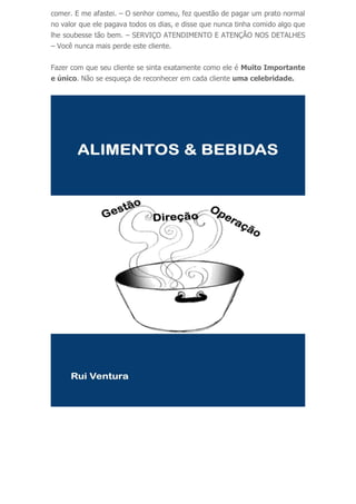 comer. E me afastei. – O senhor comeu, fez questão de pagar um prato normal
no valor que ele pagava todos os dias, e disse que nunca tinha comido algo que
lhe soubesse tão bem. – SERVIÇO ATENDIMENTO E ATENÇÃO NOS DETALHES
– Você nunca mais perde este cliente.
Fazer com que seu cliente se sinta exatamente como ele é Muito Importante
e único. Não se esqueça de reconhecer em cada cliente uma celebridade.
 