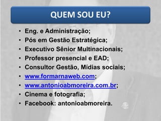 QUEM SOU EU?
• Eng. e Administração;
• Pós em Gestão Estratégica;
• Executivo Sênior Multinacionais;
• Professor presencial e EAD;
• Consultor Gestão, Mídias sociais;
• www.formarnaweb.com;
• www.antonioabmoreira.com.br;
• Cinema e fotografia;
• Facebook: antonioabmoreira.
 