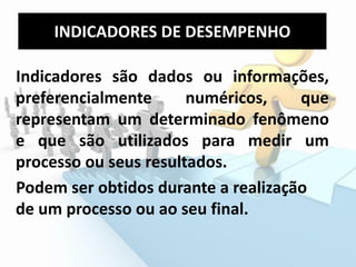 Indicadores são dados ou informações,
preferencialmente numéricos, que
representam um determinado fenômeno
e que são utilizados para medir um
processo ou seus resultados.
Podem ser obtidos durante a realização
de um processo ou ao seu final.
INDICADORES DE DESEMPENHO
 