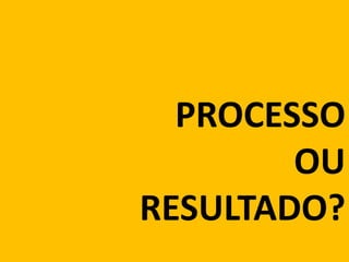 PROCESSO
OU
RESULTADO?
 