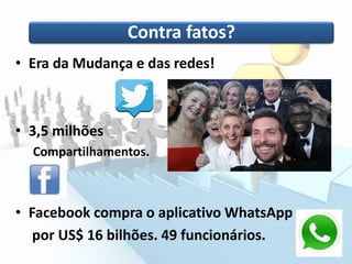 Contra fatos?
• Era da Mudança e das redes!
• 3,5 milhões
Compartilhamentos.
• Facebook compra o aplicativo WhatsApp
por US$ 16 bilhões. 49 funcionários.
 