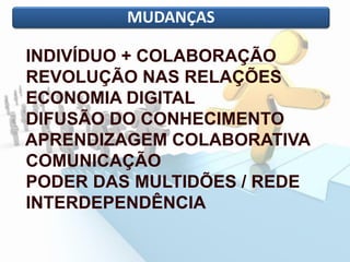 MUDANÇAS
INDIVÍDUO + COLABORAÇÃO
REVOLUÇÃO NAS RELAÇÕES
ECONOMIA DIGITAL
DIFUSÃO DO CONHECIMENTO
APRENDIZAGEM COLABORATIVA
COMUNICAÇÃO
PODER DAS MULTIDÕES / REDE
INTERDEPENDÊNCIA
 