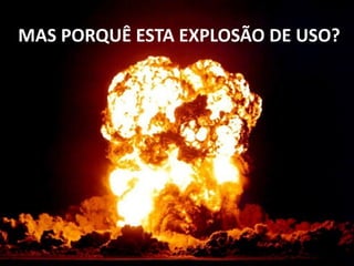 MAS PORQUÊ ESTA EXPLOSÃO DE USO?
 