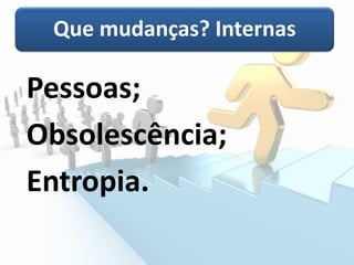 Que mudanças? Internas
Pessoas;
Obsolescência;
Entropia.
 