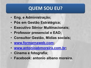 QUEM SOU EU?
• Eng. e Administração;
• Pós em Gestão Estratégica;
• Executivo Sênior Multinacionais;
• Professor presencial e EAD;
• Consultor Gestão, Mídias sociais;
• www.formarnaweb.com;
• www.antonioabmoreira.com.br;
• Cinema e fotografia;
• Facebook: antonio albano moreira.
 