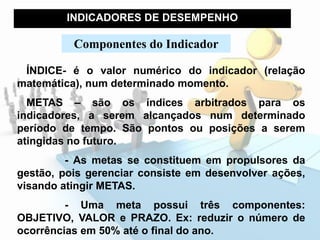 INDICADORES DE DESEMPENHO
ÍNDICE- é o valor numérico do indicador (relação
matemática), num determinado momento.
METAS – são os índices arbitrados para os
indicadores, a serem alcançados num determinado
período de tempo. São pontos ou posições a serem
atingidas no futuro.
- As metas se constituem em propulsores da
gestão, pois gerenciar consiste em desenvolver ações,
visando atingir METAS.
- Uma meta possui três componentes:
OBJETIVO, VALOR e PRAZO. Ex: reduzir o número de
ocorrências em 50% até o final do ano.
Componentes do Indicador
 