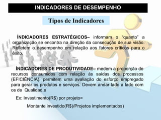 INDICADORES DE DESEMPENHO
ÍNDICADORES ESTRATÉGICOS– informam o “quanto” a
organização se encontra na direção da consecução de sua visão.
Refletem o desempenho em relação aos fatores críticos para o
êxito.
Tipos de Indicadores
ÍNDICADORES DE PRODUTIVIDADE– medem a proporção de
recursos consumidos com relação às saídas dos processos
(EFICIÊNCIA). permitem uma avaliação do esforço empregado
para gerar os produtos e serviços. Devem andar lado a lado com
os de Qualidad.e
Ex: Investimento(R$) por projeto=
Montante investido(R$)/Projetos implementados)
 