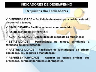 INDICADORES DE DESEMPENHO
Requisitos dos Indicadores
 DISPONIBILIDADE – Facilidade de acesso para coleta, estando
disponível a tempo;
 SIMPLICIDADE – Facilidade de ser compreendido;
 BAIXO CUSTO DE OBTENÇÃO;
 ADAPTABILIDADE - Capacidade de resposta às mudanças;
 ESTABILIDADE – Permanência no tempo, permitindo a
formação de série histórica;
 RASTREABILIDADE – Facilidade de identificação da origem
dos dados, seu registro e manutenção;
 REPRESENTATIVIDADE – Atender às etapas críticas dos
processos, serem importantes e abrangentes.
 
