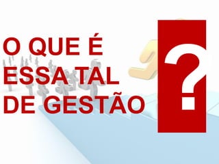 O QUE É
ESSA TAL
DE GESTÃO
 