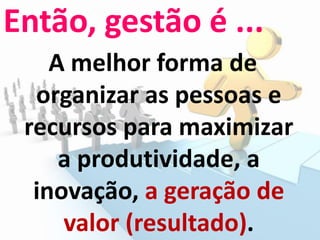 Então, gestão é ...
A melhor forma de
organizar as pessoas e
recursos para maximizar
a produtividade, a
inovação, a geração de
valor (resultado).
 
