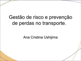 Gestão de risco e prevenção
de perdas no transporte.
Ana Cristina Ushijima

 