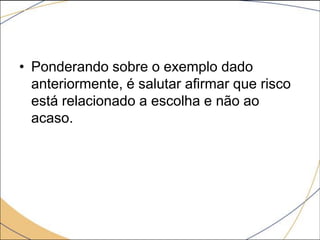 • Ponderando sobre o exemplo dado
anteriormente, é salutar afirmar que risco
está relacionado a escolha e não ao
acaso.

 