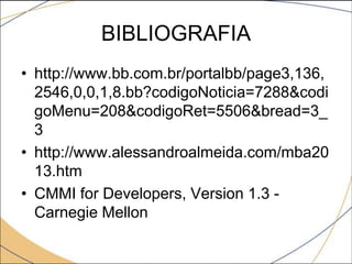 BIBLIOGRAFIA
• http://www.bb.com.br/portalbb/page3,136,
2546,0,0,1,8.bb?codigoNoticia=7288&codi
goMenu=208&codigoRet=5506&bread=3_
3
• http://www.alessandroalmeida.com/mba20
13.htm
• CMMI for Developers, Version 1.3 Carnegie Mellon

 