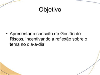 Objetivo

• Apresentar o conceito de Gestão de
Riscos, incentivando a reflexão sobre o
tema no dia-a-dia

 