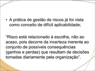 • A prática de gestão de riscos já foi vista
como conceito de difícil aplicabilidade;
“Risco está relacionado à escolha, não ao
acaso, pois decorre da incerteza inerente ao
conjunto de possíveis consequências
(ganhos e perdas) que resultam de decisões
tomadas diariamente pela organização”.

 