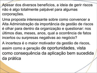 Apesar dos diversos benefícios, a ideia de gerir riscos
não é algo totalmente palpável para algumas
corporações.
Uma proposta interessante sobre como convencer a
Alta Administração da importância da gestão de riscos
é olhar para dentro da organização e questionar: nos
últimos dias, meses, anos, qual a ocorrência de fatos
incertos ou surpresas negativas ao negócio?
A incerteza é o maior motivador da gestão de riscos,
assim como a geração de oportunidades, vista

como consequência da aplicação bem sucedida
da prática

 