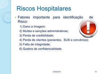 Riscos Hospitalares
12/05/2013 10
 Fatores importante para identificação de
Risco:
1) Dano a Imagem;
2) Multas e sanções administrativas;
3) Perda de credibilidade;
4) Perda de clientes (pacientes, SUS e convênios);
5) Falta de integridade;
6) Quebra de confidencialidade.
 