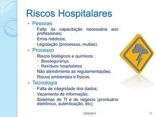 12/05/2013 11
 Pessoas
◦ Falta da capacitação necessária aos
profissionais;
◦ Erros médicos;
◦ Legislação (processos, multas).
 Processo
◦ Riscos biológicos e químicos :
 Biossegurança;
 Resíduos hospitalares.
◦ Não atendimento as regulamentações.
◦ Riscos ambientais e físicos.
 Tecnologia
◦ Falta de integridade dos dados;
◦ Vazamento de informação;
◦ Sistemas de TI e de negócio (prontuário
eletrônico, autenticação, etc).
Riscos Hospitalares
 