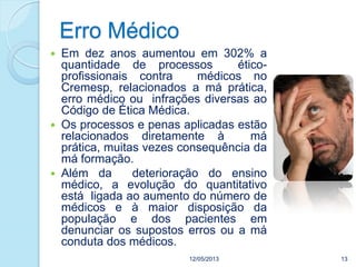 12/05/2013 13
 Em dez anos aumentou em 302% a
quantidade de processos ético-
profissionais contra médicos no
Cremesp, relacionados a má prática,
erro médico ou infrações diversas ao
Código de Ética Médica.
 Os processos e penas aplicadas estão
relacionados diretamente à má
prática, muitas vezes consequência da
má formação.
 Além da deterioração do ensino
médico, a evolução do quantitativo
está ligada ao aumento do número de
médicos e à maior disposição da
população e dos pacientes em
denunciar os supostos erros ou a má
conduta dos médicos.
Erro Médico
 