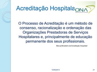 Acreditação Hospitalar
12/05/2013 21
O Processo de Acreditação é um método de
consenso, racionalização e ordenação das
Organizações Prestadoras de Serviços
Hospitalares e, principalmente de educação
permanente dos seus profissionais.
Manual Brasileiro de Acreditação Hospitalar
 
