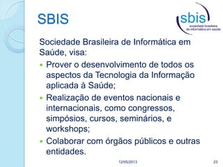 SBIS
12/05/2013 23
Sociedade Brasileira de Informática em
Saúde, visa:
 Prover o desenvolvimento de todos os
aspectos da Tecnologia da Informação
aplicada à Saúde;
 Realização de eventos nacionais e
internacionais, como congressos,
simpósios, cursos, seminários, e
workshops;
 Colaborar com órgãos públicos e outras
entidades.
 