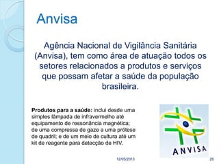 Anvisa
12/05/2013 26
Agência Nacional de Vigilância Sanitária
(Anvisa), tem como área de atuação todos os
setores relacionados a produtos e serviços
que possam afetar a saúde da população
brasileira.
Produtos para a saúde: inclui desde uma
simples lâmpada de infravermelho até
equipamento de ressonância magnética;
de uma compressa de gaze a uma prótese
de quadril; e de um meio de cultura até um
kit de reagente para detecção de HIV.
 
