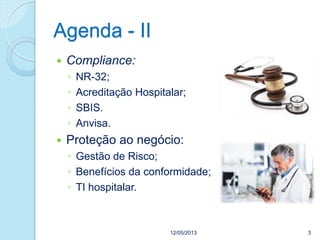Agenda - II
 Compliance:
◦ NR-32;
◦ Acreditação Hospitalar;
◦ SBIS.
◦ Anvisa.
 Proteção ao negócio:
◦ Gestão de Risco;
◦ Benefícios da conformidade;
◦ TI hospitalar.
12/05/2013 3
 