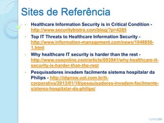 Sites de Referência
• Healthcare Information Security is in Critical Condition -
http://www.securitybistro.com/blog/?p=4285
• Top IT Threats to Healthcare Information Security -
http://www.information-management.com/news/1048850-
1.html
• Why healthcare IT security is harder than the rest -
http://www.csoonline.com/article/693941/why-healthcare-it-
security-is-harder-than-the-rest
• Pesquisadores invadem facilmente sistema hospitalar da
Philips - http://idgnow.uol.com.br/ti-
corporativa/2013/01/18/pesquisadores-invadem-facilmente-
sistema-hospitalar-da-philips/
12/05/201335
 