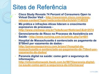 Sites de Referência
• Cisco Study Reveals 74 Percent of Consumers Open to
Virtual Doctor Visit - http://newsroom.cisco.com/press-
release-content?type=webcontent&articleId=1148539
• Má prática e infrações éticas lideram o crescimento
expressivo de processos -
http://www.cremesp.org.br/?siteAcao=NoticiasC&id=2574
• Gerenciamento de Risco no Processo de Assistência em
Saúde - http://www.nursing.com.br/article.php?a=601
• Hospital de Massachusetts é sentenciado ao pagamento de
$750mil por vazamento de dados -
http://parasuaseguranca.com.br/pss1/hospital-de-
massachusetts-e-sentenciado-ao-pagamento-de-750mil-por-
vazamento-de-dados/
• Paranoia digital na saúde: como gerir a segurança da
informação -
http://informationweek.itweb.com.br/9875/paranoia-digital-
na-saude-como-gerir-a-seguranca-da-informacao/
12/05/201336
 