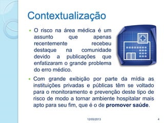 Contextualização
 O risco na área médica é um
assunto que apenas
recentemente recebeu
destaque na comunidade
devido a publicações que
enfatizaram o grande problema
do erro médico.
12/05/2013 4
 Com grande exibição por parte da mídia as
instituições privadas e públicas têm se voltado
para o monitoramento e prevenção deste tipo de
risco de modo a tornar ambiente hospitalar mais
apto para seu fim, que é o de promover saúde.
 