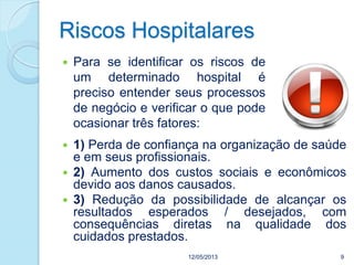 Riscos Hospitalares
 Para se identificar os riscos de
um determinado hospital é
preciso entender seus processos
de negócio e verificar o que pode
ocasionar três fatores:
12/05/2013 9
 1) Perda de confiança na organização de saúde
e em seus profissionais.
 2) Aumento dos custos sociais e econômicos
devido aos danos causados.
 3) Redução da possibilidade de alcançar os
resultados esperados / desejados, com
consequências diretas na qualidade dos
cuidados prestados.
 