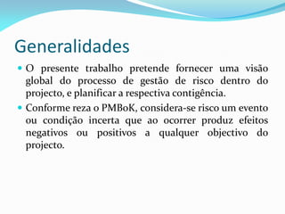 Generalidades
 O presente trabalho pretende fornecer uma visão
  global do processo de gestão de risco dentro do
  projecto, e planificar a respectiva contigência.
 Conforme reza o PMBoK, considera-se risco um evento
  ou condição incerta que ao ocorrer produz efeitos
  negativos ou positivos a qualquer objectivo do
  projecto.
 