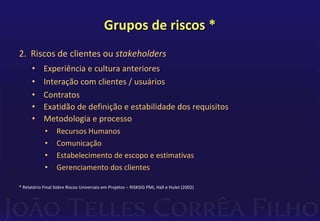 Grupos de riscos *
2. Riscos de clientes ou stakeholders
• Experiência e cultura anteriores
• Interação com clientes / usuários
• Contratos
• Exatidão de definição e estabilidade dos requisitos
• Metodologia e processo
• Recursos Humanos
• Comunicação
• Estabelecimento de escopo e estimativas
• Gerenciamento dos clientes
* Relatório Final Sobre Riscos Universais em Projetos – RISKSIG PMI, Hall e Hulet (2002)
 