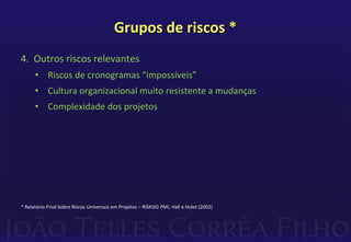 Grupos de riscos *
4. Outros riscos relevantes
• Riscos de cronogramas “impossíveis”
• Cultura organizacional muito resistente a mudanças
• Complexidade dos projetos
* Relatório Final Sobre Riscos Universais em Projetos – RISKSIG PMI, Hall e Hulet (2002)
 