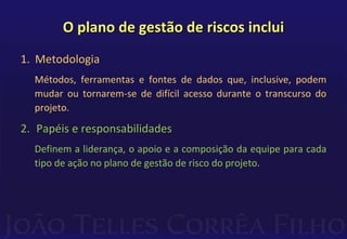 O plano de gestão de riscos inclui
1. Metodologia
Métodos, ferramentas e fontes de dados que, inclusive, podem
mudar ou tornarem-se de difícil acesso durante o transcurso do
projeto.
2. Papéis e responsabilidades
Definem a liderança, o apoio e a composição da equipe para cada
tipo de ação no plano de gestão de risco do projeto.
 