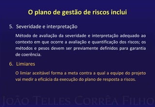O plano de gestão de riscos inclui
5. Severidade e interpretação
Método de avaliação da severidade e interpretação adequado ao
contexto em que ocorre a avaliação e quantificação dos riscos; os
métodos e pesos devem ser previamente definidos para garantia
de coerência.
6. Limiares
O limiar aceitável forma a meta contra a qual a equipe do projeto
vai medir a eficácia da execução do plano de resposta a riscos.
 
