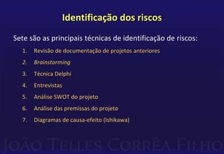 Identificação dos riscos
Sete são as principais técnicas de identificação de riscos:
1. Revisão de documentação de projetos anteriores
2. Brainstorming
3. Técnica Delphi
4. Entrevistas
5. Análise SWOT do projeto
6. Análise das premissas do projeto
7. Diagramas de causa-efeito (Ishikawa)
 