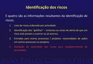 Identificação dos riscos
E quatro são as informações resultantes da identificação de
riscos:
1. Lista de riscos ordenada por prioridade.
2. Identificação dos “gatilhos” – sintomas ou sinais de alerta de que um
risco está prestes a ocorrer ou já ocorreu.
3. Entradas para outros processos / projetos: necessidades de ações
em outros processos ou projetos.
4. Avaliação da severidade dos riscos para estabelecimento de
prioridades.
 