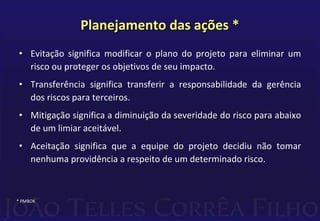 Planejamento das ações *
• Evitação significa modificar o plano do projeto para eliminar um
risco ou proteger os objetivos de seu impacto.
• Transferência significa transferir a responsabilidade da gerência
dos riscos para terceiros.
• Mitigação significa a diminuição da severidade do risco para abaixo
de um limiar aceitável.
• Aceitação significa que a equipe do projeto decidiu não tomar
nenhuma providência a respeito de um determinado risco.
* PMBOK
 