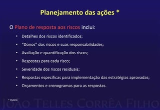 Planejamento das ações *
O Plano de resposta aos riscos inclui:
• Detalhes dos riscos identificados;
• “Donos” dos riscos e suas responsabilidades;
• Avaliação e quantificação dos riscos;
• Respostas para cada risco;
• Severidade dos riscos residuais;
• Respostas específicas para implementação das estratégias aprovadas;
• Orçamentos e cronogramas para as respostas.
* PMBOK
 