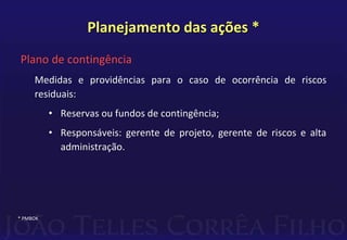 Planejamento das ações *
Plano de contingência
Medidas e providências para o caso de ocorrência de riscos
residuais:
• Reservas ou fundos de contingência;
• Responsáveis: gerente de projeto, gerente de riscos e alta
administração.
* PMBOK
 