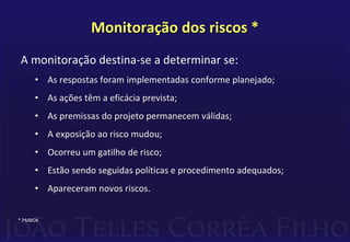 Monitoração dos riscos *
A monitoração destina-se a determinar se:
• As respostas foram implementadas conforme planejado;
• As ações têm a eficácia prevista;
• As premissas do projeto permanecem válidas;
• A exposição ao risco mudou;
• Ocorreu um gatilho de risco;
• Estão sendo seguidas políticas e procedimento adequados;
• Apareceram novos riscos.
* PMBOK
 