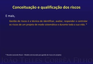 Conceituação e qualificação dos riscos
E mais,
Gestão de riscos é a técnica de identificar, avaliar, responder e controlar
os riscos de um projeto de modo sistemático e durante toda a sua vida. *
* Ricardo Leonardo Rovai – Modelo estruturado para gestão de riscos em projetos
 